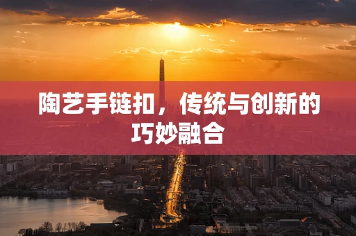 陶艺手链扣，传统与创新的巧妙融合