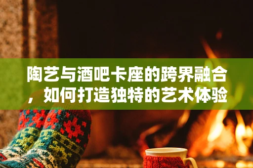 陶艺与酒吧卡座的跨界融合，如何打造独特的艺术体验？