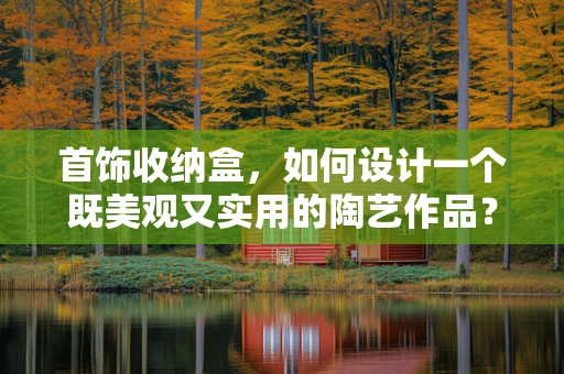 首饰收纳盒，如何设计一个既美观又实用的陶艺作品？