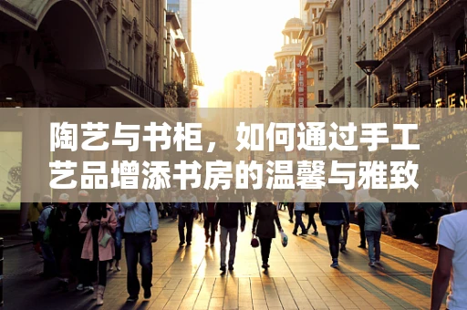 陶艺与书柜，如何通过手工艺品增添书房的温馨与雅致？