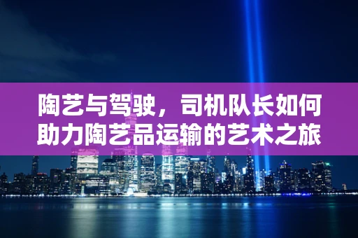 陶艺与驾驶，司机队长如何助力陶艺品运输的艺术之旅？