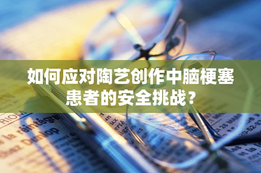 如何应对陶艺创作中脑梗塞患者的安全挑战？