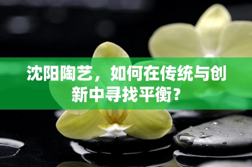 沈阳陶艺，如何在传统与创新中寻找平衡？