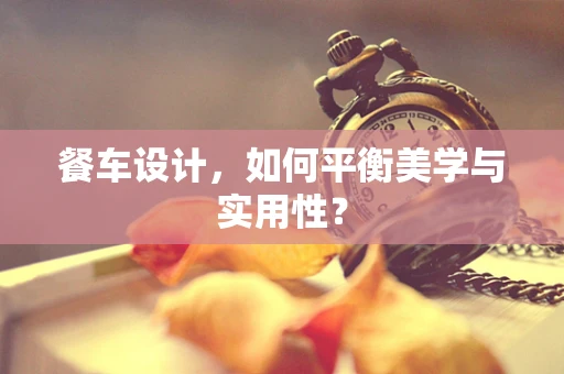 餐车设计，如何平衡美学与实用性？