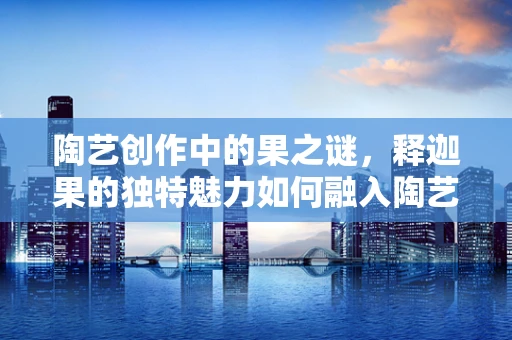 陶艺创作中的果之谜，释迦果的独特魅力如何融入陶艺作品？