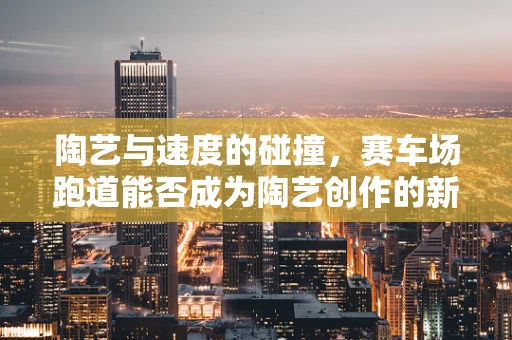 陶艺与速度的碰撞，赛车场跑道能否成为陶艺创作的新灵感源泉？