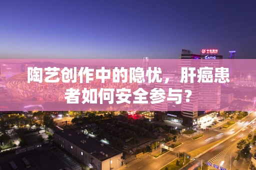 陶艺创作中的隐忧，肝癌患者如何安全参与？
