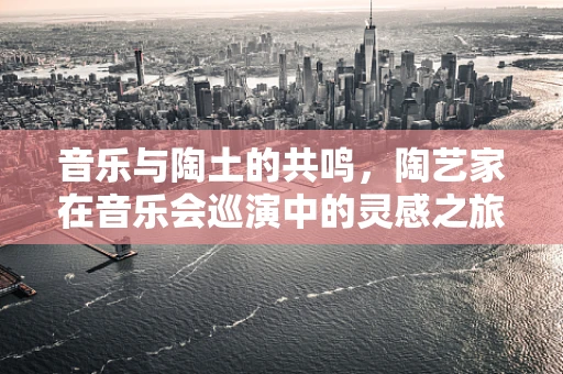音乐与陶土的共鸣，陶艺家在音乐会巡演中的灵感之旅