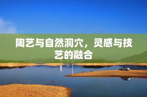 陶艺与自然洞穴，灵感与技艺的融合