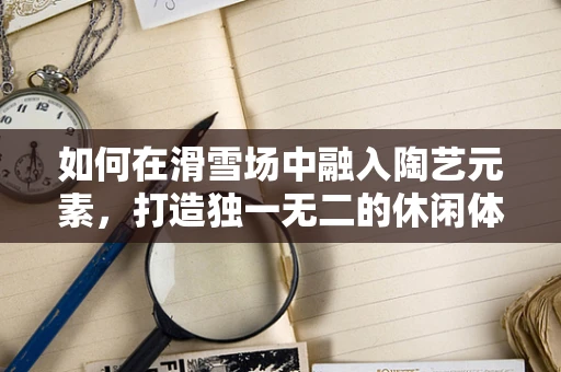 如何在滑雪场中融入陶艺元素，打造独一无二的休闲体验？
