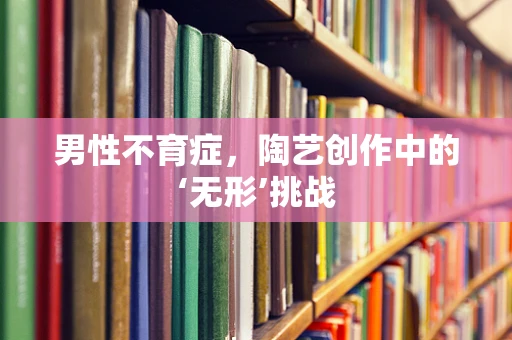 男性不育症，陶艺创作中的‘无形’挑战