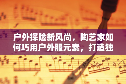 户外探险新风尚，陶艺家如何巧用户外服元素，打造独一无二的陶艺品？