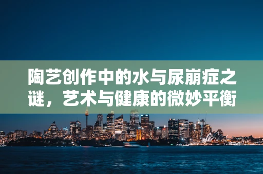 陶艺创作中的水与尿崩症之谜，艺术与健康的微妙平衡