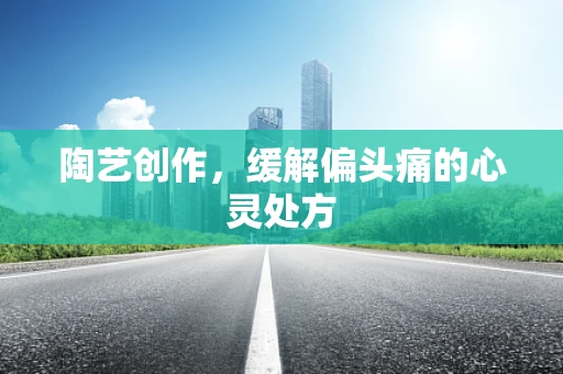 陶艺创作，缓解偏头痛的心灵处方