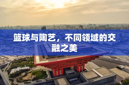 篮球与陶艺，不同领域的交融之美