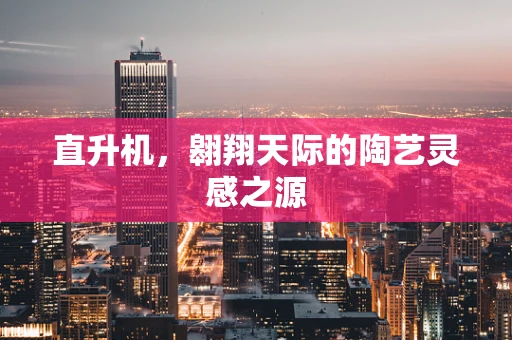 直升机，翱翔天际的陶艺灵感之源