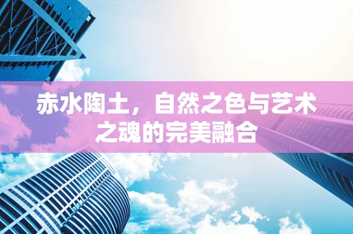 赤水陶土，自然之色与艺术之魂的完美融合