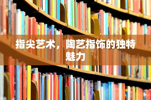 指尖艺术，陶艺指饰的独特魅力