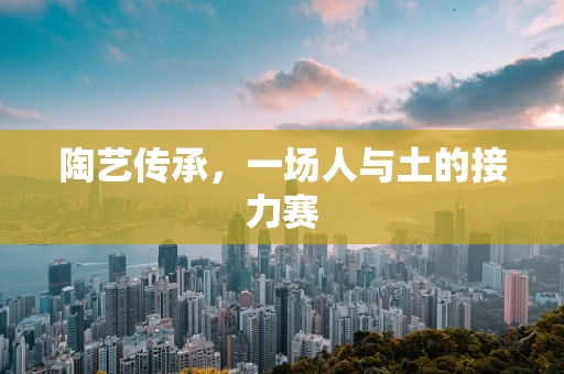 陶艺传承，一场人与土的接力赛