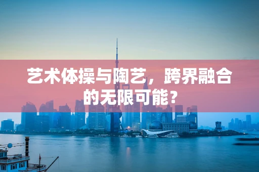 艺术体操与陶艺，跨界融合的无限可能？