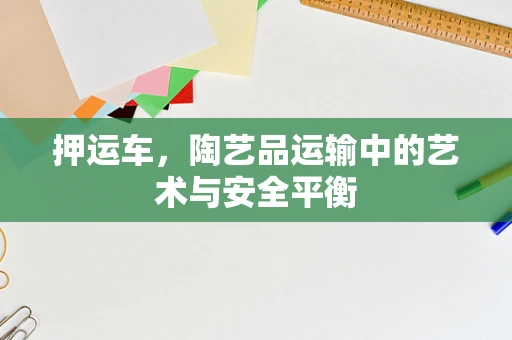押运车，陶艺品运输中的艺术与安全平衡