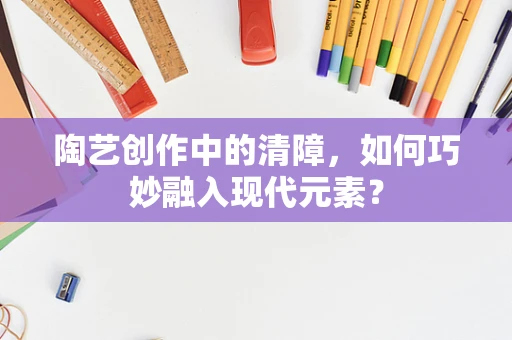 陶艺创作中的清障，如何巧妙融入现代元素？