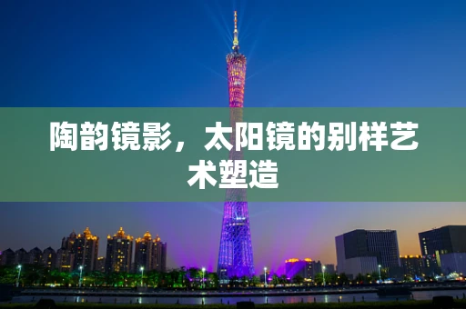 陶韵镜影，太阳镜的别样艺术塑造