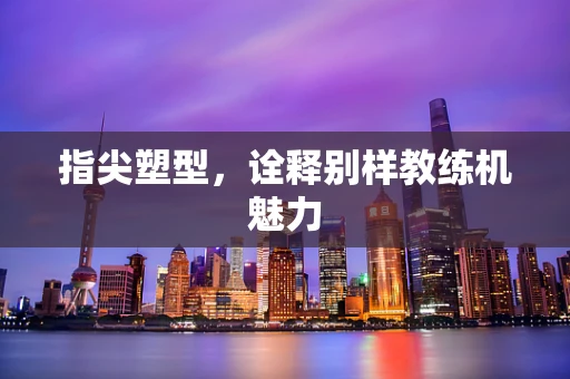 指尖塑型，诠释别样教练机魅力