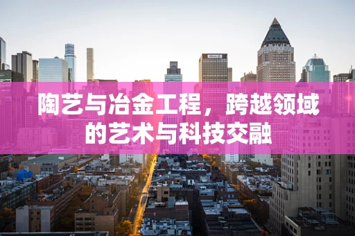 陶艺与冶金工程，跨越领域的艺术与科技交融