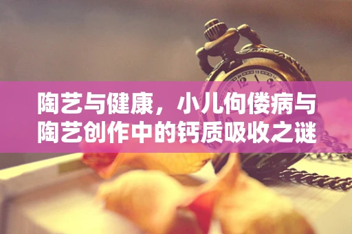 陶艺与健康，小儿佝偻病与陶艺创作中的钙质吸收之谜