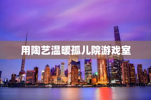 用陶艺温暖孤儿院游戏室