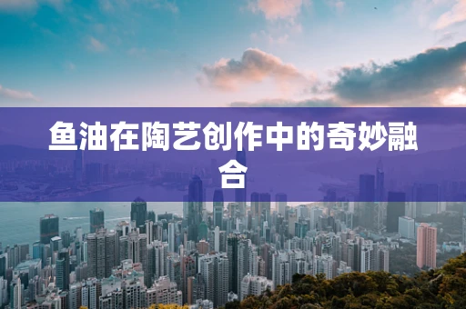 鱼油在陶艺创作中的奇妙融合