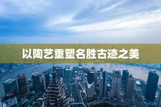 以陶艺重塑名胜古迹之美