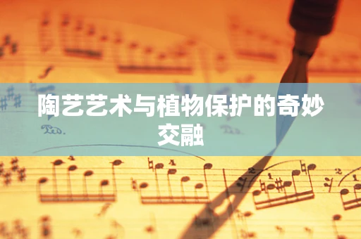 陶艺艺术与植物保护的奇妙交融
