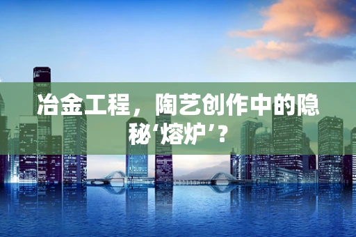 冶金工程，陶艺创作中的隐秘‘熔炉’？