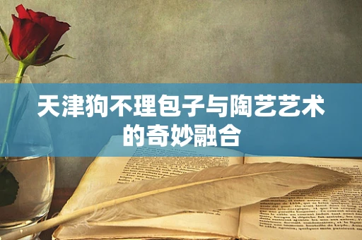 天津狗不理包子与陶艺艺术的奇妙融合