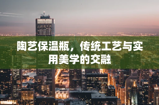 陶艺保温瓶，传统工艺与实用美学的交融