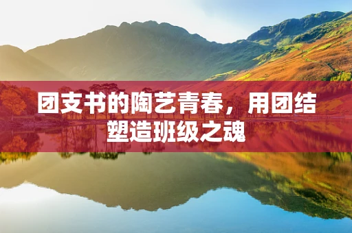 团支书的陶艺青春，用团结塑造班级之魂