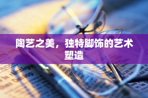 陶艺之美，独特脚饰的艺术塑造