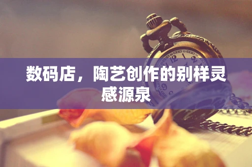 数码店，陶艺创作的别样灵感源泉