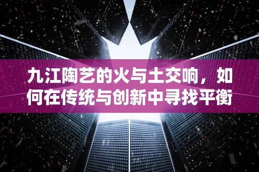 九江陶艺的火与土交响，如何在传统与创新中寻找平衡？