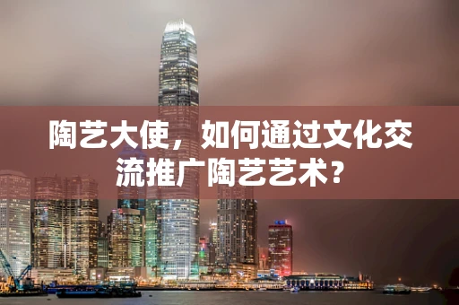 陶艺大使，如何通过文化交流推广陶艺艺术？