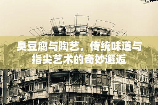 臭豆腐与陶艺，传统味道与指尖艺术的奇妙邂逅