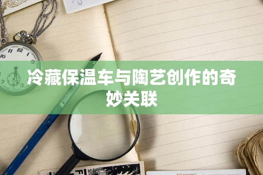 冷藏保温车与陶艺创作的奇妙关联
