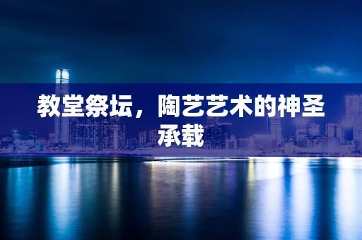 教堂祭坛，陶艺艺术的神圣承载