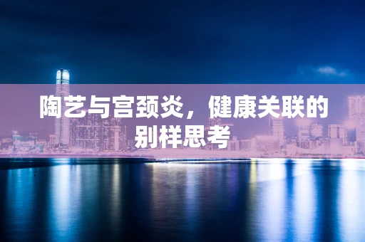 陶艺与宫颈炎，健康关联的别样思考