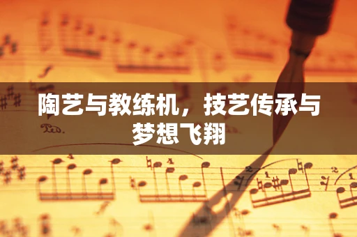 陶艺与教练机，技艺传承与梦想飞翔