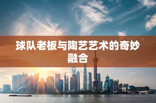 球队老板与陶艺艺术的奇妙融合