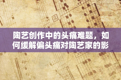 陶艺创作中的头痛难题，如何缓解偏头痛对陶艺家的影响？