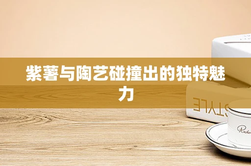紫薯与陶艺碰撞出的独特魅力